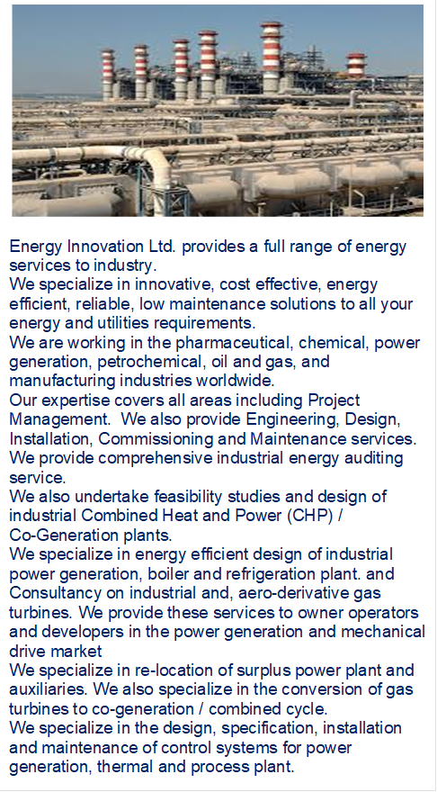  

Energy Innovation Ltd. provides a full range of energy    services to industry.  
We specialize in innovative, cost effective, energy efficient, reliable, low maintenance solutions to all your energy and utilities requirements. 
We are working in the pharmaceutical, chemical, power generation, petrochemical, oil and gas, and manufacturing industries worldwide. 
Our expertise covers all areas including Project Management.  We also provide Engineering, Design, Installation, Commissioning and Maintenance services. 
We provide comprehensive industrial energy auditing service.
We also undertake feasibility studies and design of industrial Combined Heat and Power (CHP) / 
Co-Generation plants. 
We specialize in energy efficient design of industrial power generation, boiler and refrigeration plant. and Consultancy on industrial and, aero-derivative gas turbines. We provide these services to owner operators and developers in the power generation and mechanical drive market
We specialize in re-location of surplus power plant and auxiliaries. We also specialize in the conversion of gas turbines to co-generation / combined cycle. 
We specialize in the design, specification, installation and maintenance of control systems for power generation, thermal and process plant.
