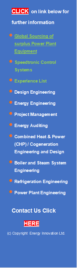 CLICK  on link below for
further information
•	Global Sourcing of surplus Power Plant Equipment
•	Speedtronic Control Systems
•	Experience List
•	Design Engineering
•	Energy Engineering
•	Project Management
•	Energy Auditing
•	Combined Heat & Power   (CHP) / Cogeneration Engineering and Design
•	Boiler and Steam System Engineering
•	Refrigeration Engineering
•	Power Plant Engineering

Contact Us Click

        HERE
    (c) Copyright  Energy Innovation Ltd.


